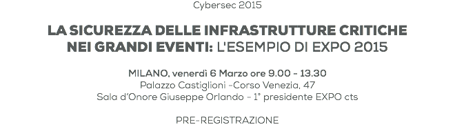 Cybersec 2015 LA SICUREZZA DELLE INFRASTRUTTURE CRITICHE
NEI GRANDI EVENTI: L'ESEMPIO DI EXPO 2015 MILANO, venerdì 6 Marzo ore 9.00 - 13.30 Palazzo Castiglioni -Corso Venezia, 47
Sala d’Onore Giuseppe Orlando - 1° presidente EXPO cts PRE-REGISTRAZIONE